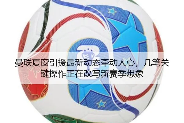 曼联夏窗引援最新动态牵动人心，几笔关键操作正在改写新赛季想象